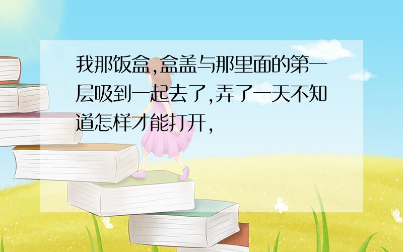 我那饭盒,盒盖与那里面的第一层吸到一起去了,弄了一天不知道怎样才能打开,