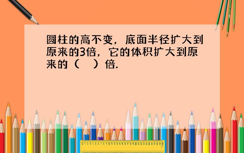 圆柱的高不变，底面半径扩大到原来的3倍，它的体积扩大到原来的（　　）倍.