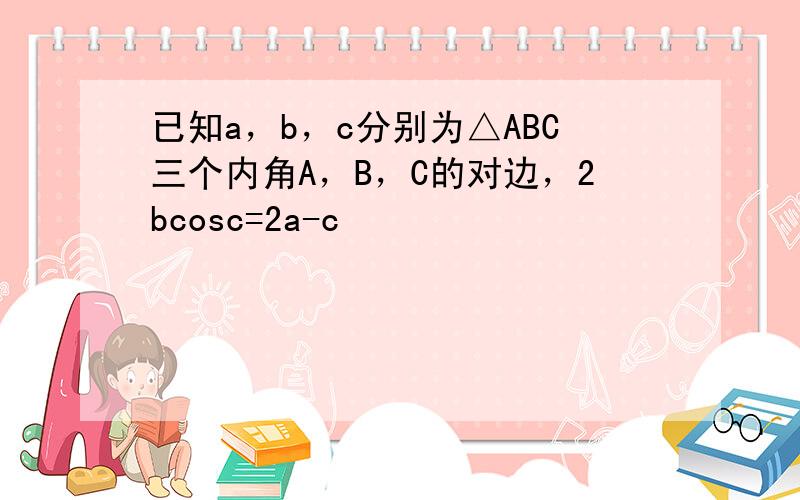 已知a，b，c分别为△ABC三个内角A，B，C的对边，2bcosc=2a-c