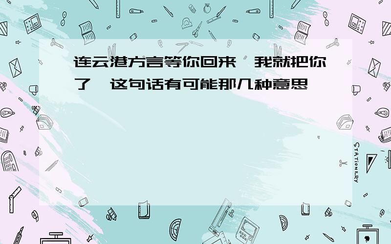 连云港方言等你回来,我就把你了…这句话有可能那几种意思