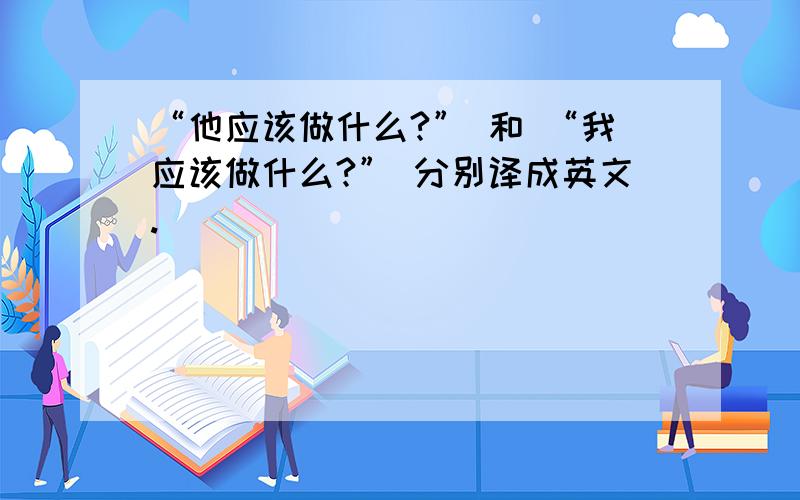 “他应该做什么?” 和 “我应该做什么?” 分别译成英文.