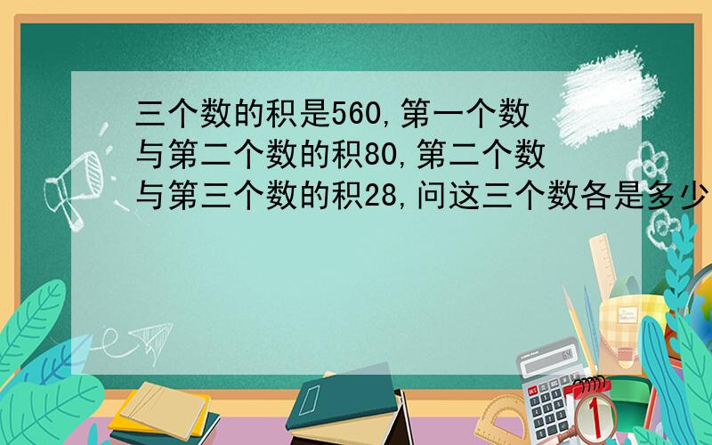 三个数的积是560,第一个数与第二个数的积80,第二个数与第三个数的积28,问这三个数各是多少