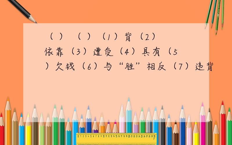 （ ） （ ）（1）背（2）依靠（3）遭受（4）具有（5）欠钱（6）与“胜”相反（7）违背