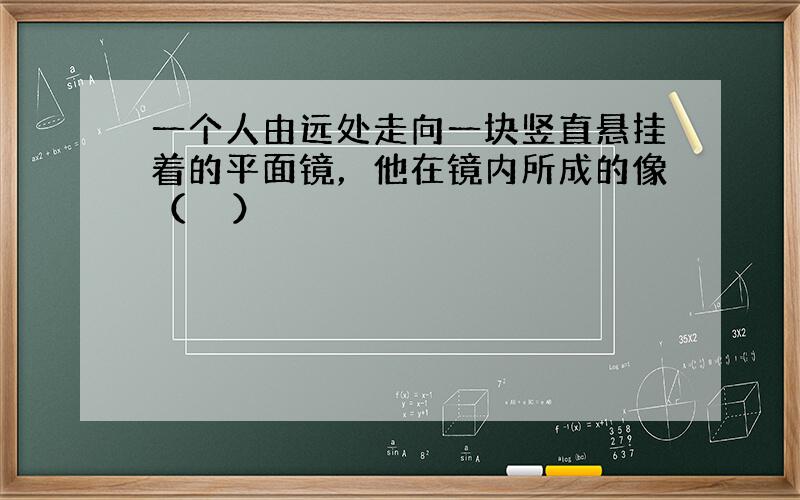 一个人由远处走向一块竖直悬挂着的平面镜，他在镜内所成的像（　　）