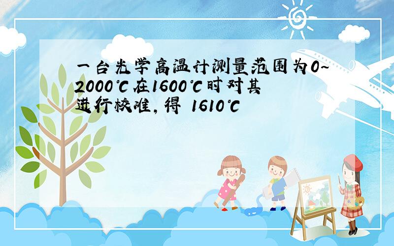 一台光学高温计测量范围为0~2000℃在1600℃时对其进行校准,得 1610℃