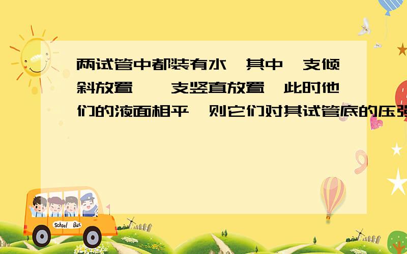 两试管中都装有水,其中一支倾斜放置,一支竖直放置,此时他们的液面相平,则它们对其试管底的压强谁大谁小?为什么