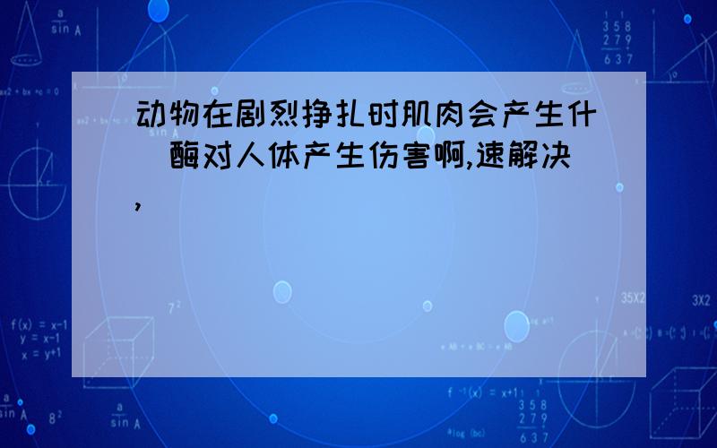 动物在剧烈挣扎时肌肉会产生什麼酶对人体产生伤害啊,速解决,