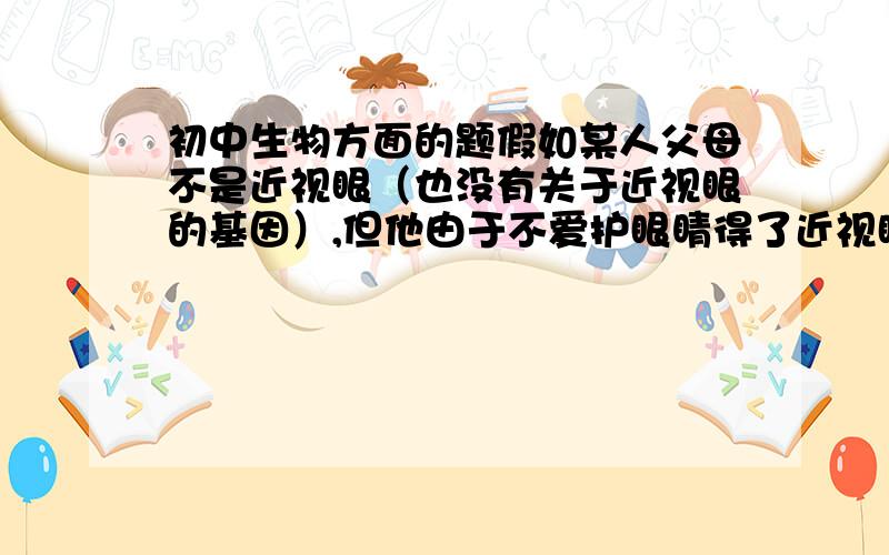 初中生物方面的题假如某人父母不是近视眼（也没有关于近视眼的基因）,但他由于不爱护眼睛得了近视眼,他是否遗传给他的儿女 ?