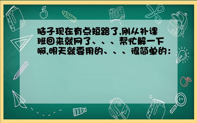 脑子现在有点短路了,刚从补课班回来就网了、、、帮忙解一下啊,明天就要用的、、、很简单的：