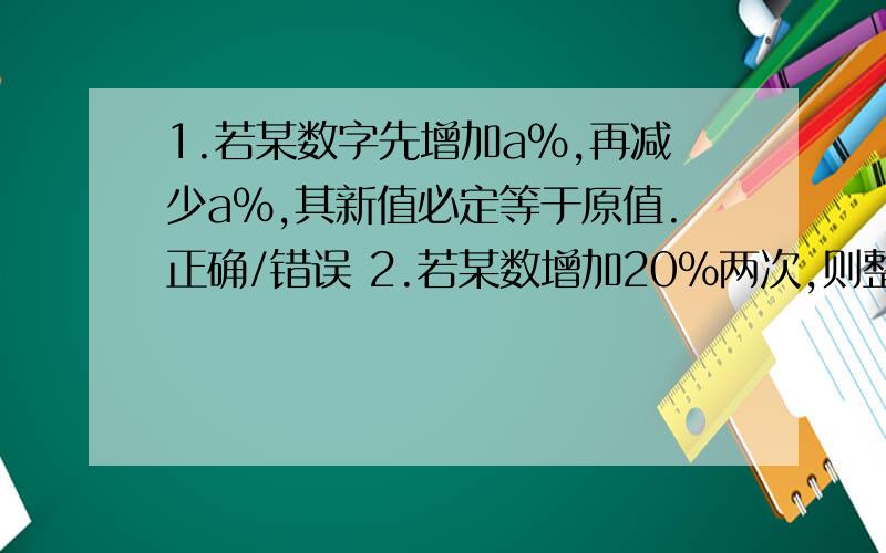 1.若某数字先增加a%,再减少a%,其新值必定等于原值.正确/错误 2.若某数增加20%两次,则整体百分增加为44%.正