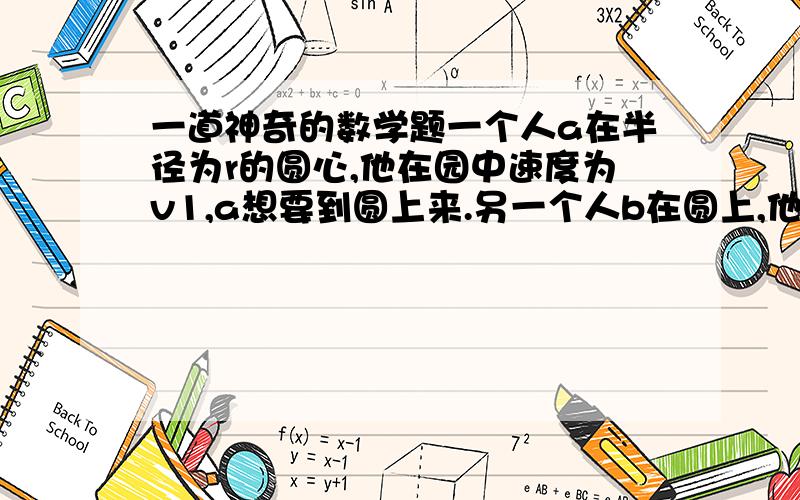 一道神奇的数学题一个人a在半径为r的圆心,他在园中速度为v1,a想要到圆上来.另一个人b在圆上,他的速度为v2,b只能在