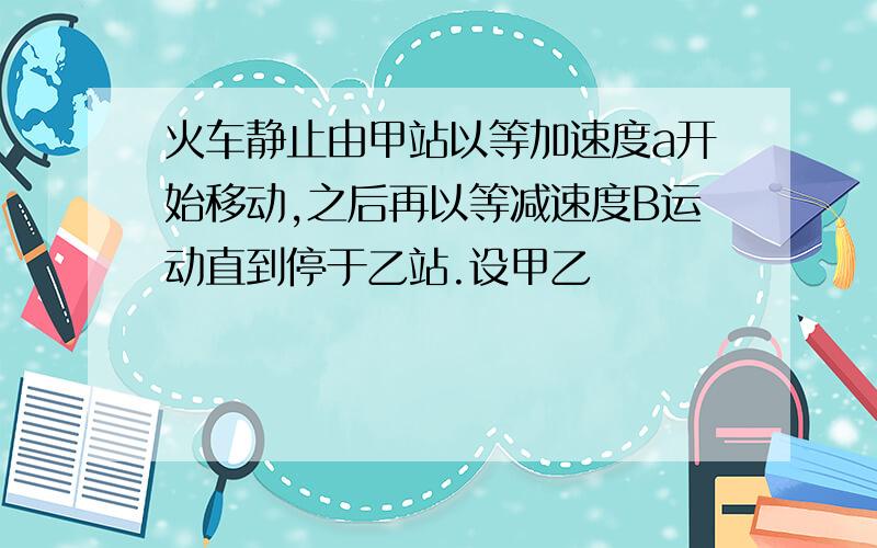 火车静止由甲站以等加速度a开始移动,之后再以等减速度B运动直到停于乙站.设甲乙