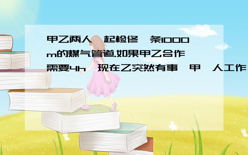 甲乙两人一起检修一条1000m的煤气管道.如果甲乙合作,需要4h,现在乙突然有事,甲一人工作