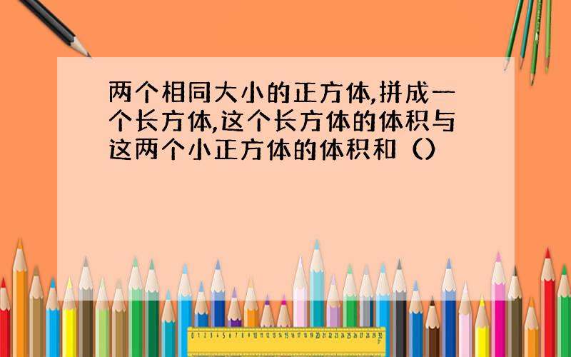 两个相同大小的正方体,拼成一个长方体,这个长方体的体积与这两个小正方体的体积和（）