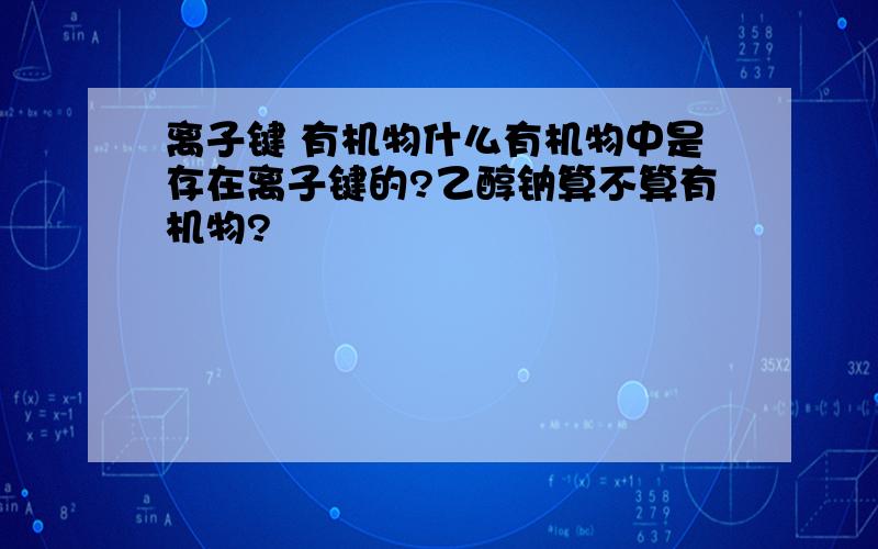 离子键 有机物什么有机物中是存在离子键的?乙醇钠算不算有机物?