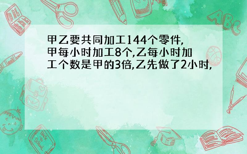 甲乙要共同加工144个零件,甲每小时加工8个,乙每小时加工个数是甲的3倍,乙先做了2小时,