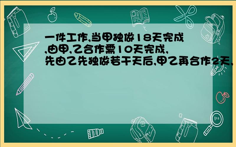 一件工作,当甲独做18天完成,由甲,乙合作需10天完成,先由乙先独做若干天后,甲乙再合作2天,