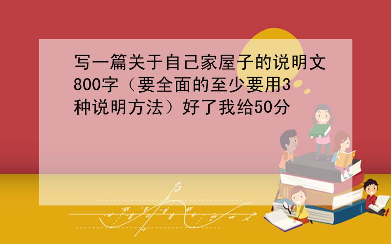 写一篇关于自己家屋子的说明文800字（要全面的至少要用3种说明方法）好了我给50分