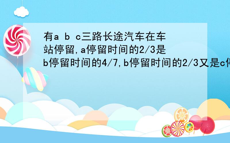 有a b c三路长途汽车在车站停留,a停留时间的2/3是b停留时间的4/7,b停留时间的2/3又是c停留时间的4/7.已