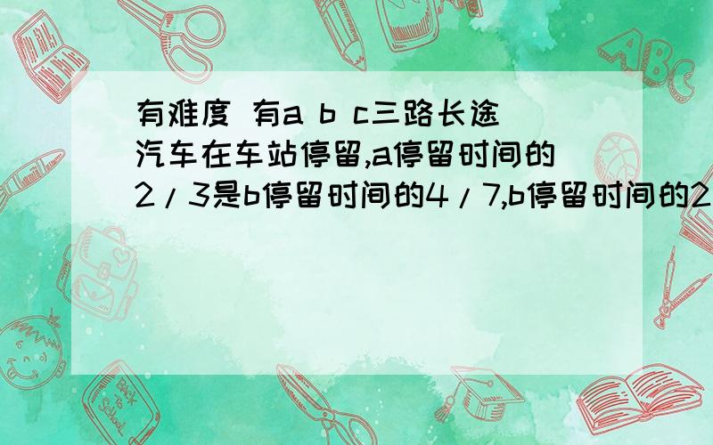 有难度 有a b c三路长途汽车在车站停留,a停留时间的2/3是b停留时间的4/7,b停留时间的2/3又是c停留时间的4