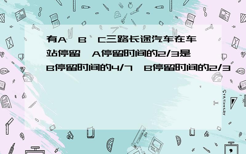 有A,B,C三路长途汽车在车站停留,A停留时间的2/3是B停留时间的4/7,B停留时间的2/3