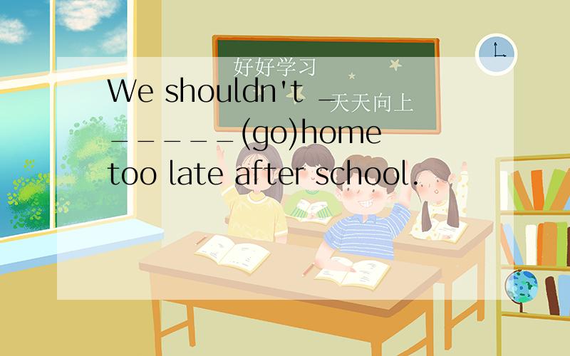 We shouldn't ______(go)home too late after school.