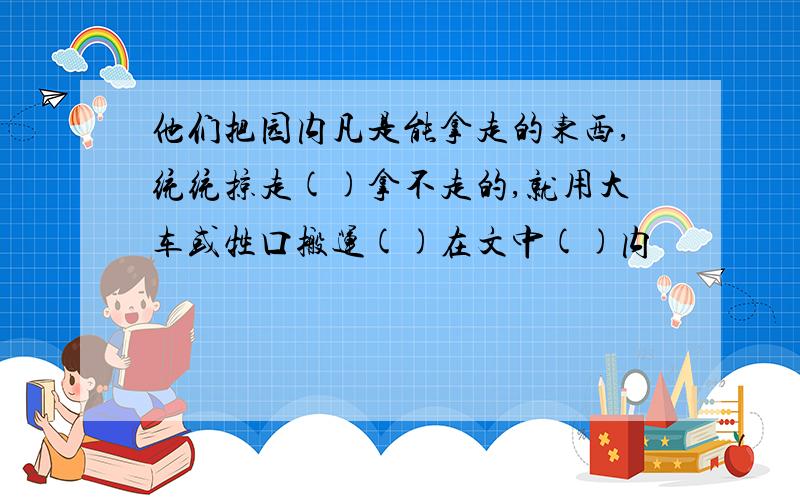 他们把园内凡是能拿走的东西,统统掠走()拿不走的,就用大车或牲口搬运()在文中()内