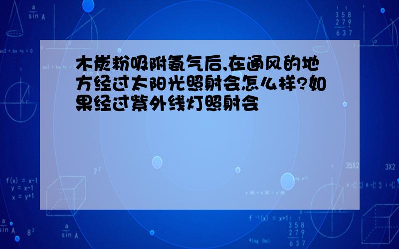 木炭粉吸附氨气后,在通风的地方经过太阳光照射会怎么样?如果经过紫外线灯照射会