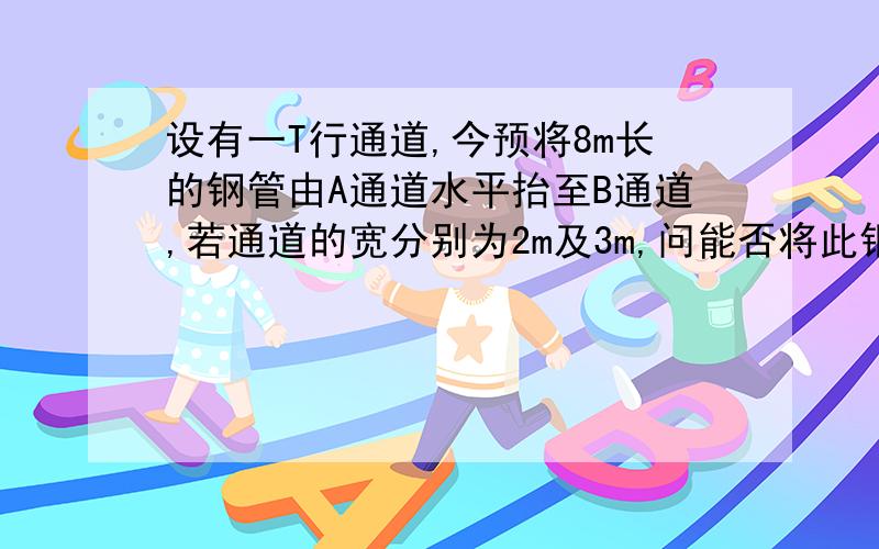 设有一T行通道,今预将8m长的钢管由A通道水平抬至B通道,若通道的宽分别为2m及3m,问能否将此钢管抬过去.图形大概就是