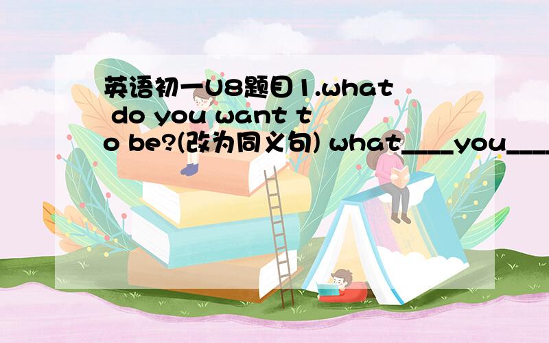 英语初一U8题目1.what do you want to be?(改为同义句) what____you____ ___