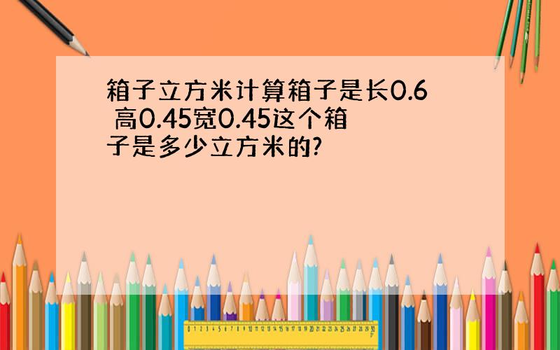 箱子立方米计算箱子是长0.6 高0.45宽0.45这个箱子是多少立方米的?