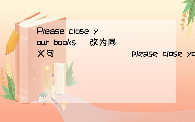 Please close your books (改为同义句） ___ ___ please close your bo