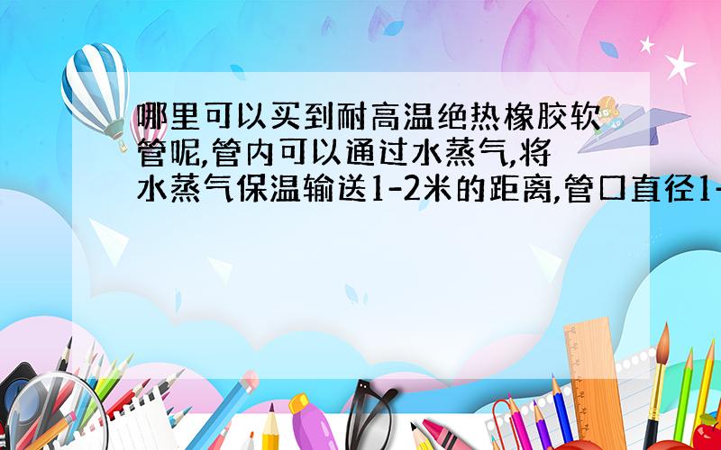 哪里可以买到耐高温绝热橡胶软管呢,管内可以通过水蒸气,将水蒸气保温输送1-2米的距离,管口直径1-2厘米