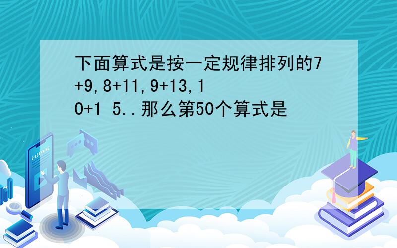 下面算式是按一定规律排列的7+9,8+11,9+13,10+1 5..那么第50个算式是