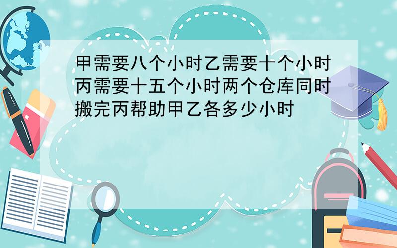 甲需要八个小时乙需要十个小时丙需要十五个小时两个仓库同时搬完丙帮助甲乙各多少小时