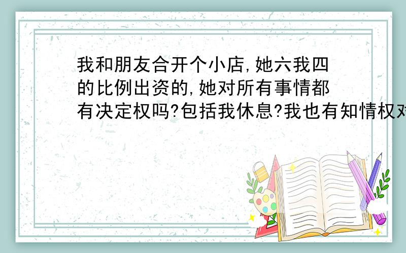 我和朋友合开个小店,她六我四的比例出资的,她对所有事情都有决定权吗?包括我休息?我也有知情权对吗