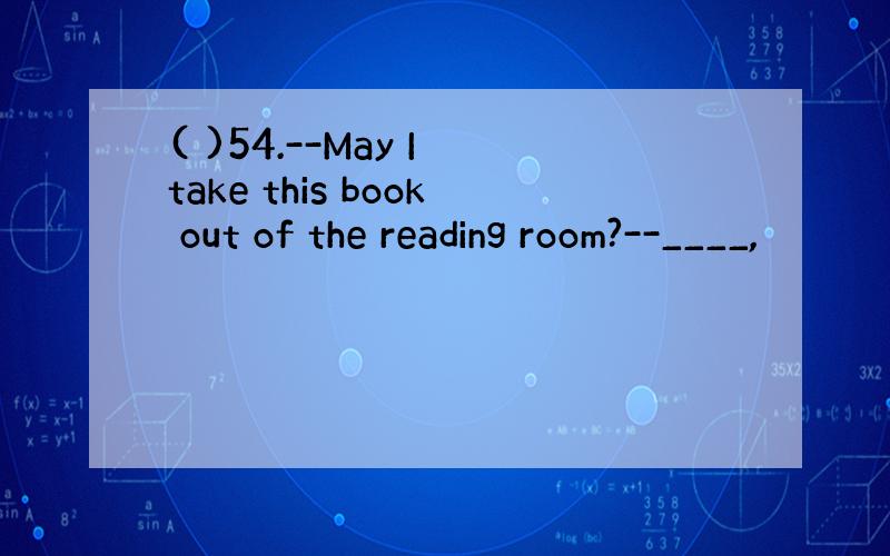 ( )54.--May I take this book out of the reading room?--____,