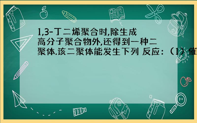 1,3-丁二烯聚合时,除生成高分子聚合物外,还得到一种二聚体.该二聚体能发生下列 反应：(1) 催化加氢后生成乙基环已烷