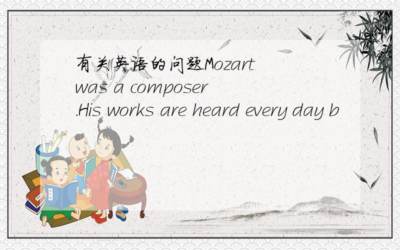 有关英语的问题Mozart was a composer.His works are heard every day b