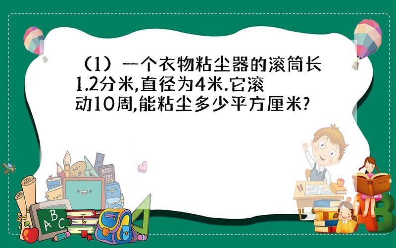 （1）一个衣物粘尘器的滚筒长1.2分米,直径为4米.它滚动10周,能粘尘多少平方厘米?