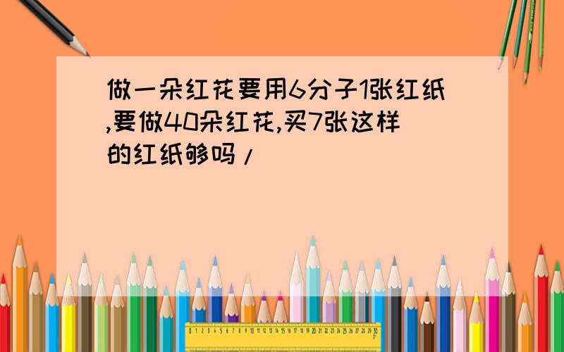 做一朵红花要用6分子1张红纸,要做40朵红花,买7张这样的红纸够吗/