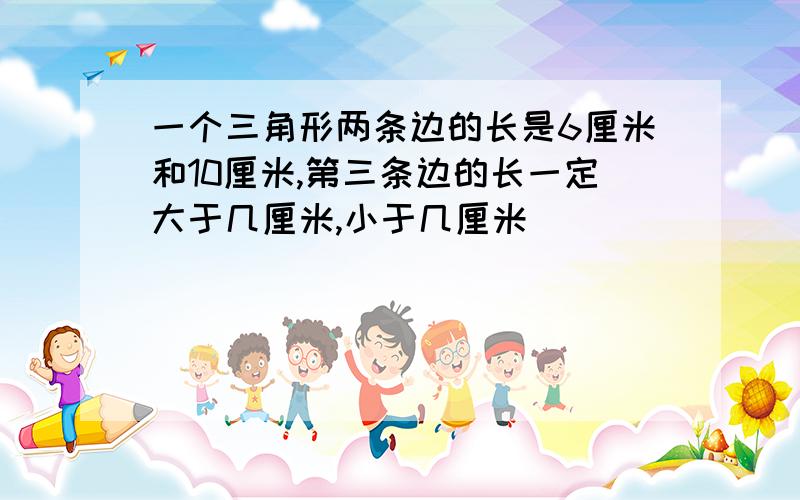 一个三角形两条边的长是6厘米和10厘米,第三条边的长一定大于几厘米,小于几厘米