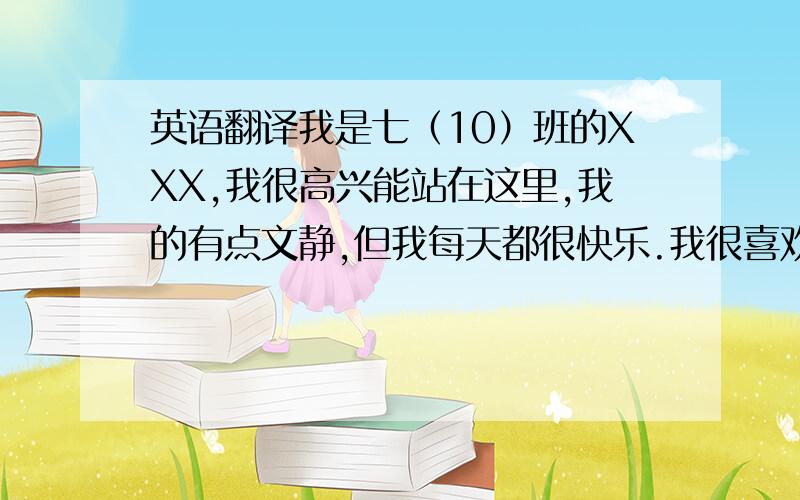 英语翻译我是七（10）班的XXX,我很高兴能站在这里,我的有点文静,但我每天都很快乐.我很喜欢听音乐,因为听音乐时让我感