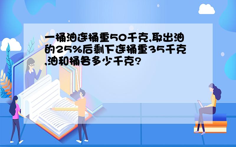 一桶油连桶重50千克,取出油的25%后剩下连桶重35千克,油和桶各多少千克?