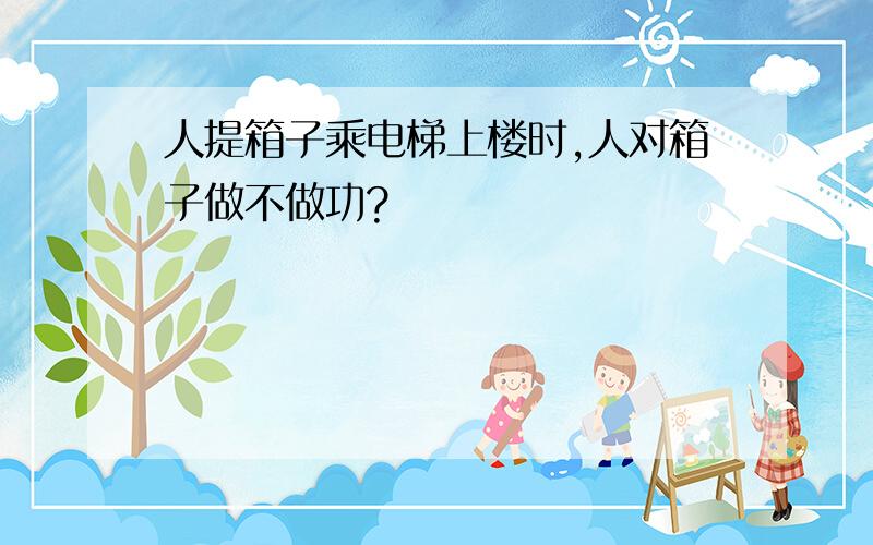 人提箱子乘电梯上楼时,人对箱子做不做功?