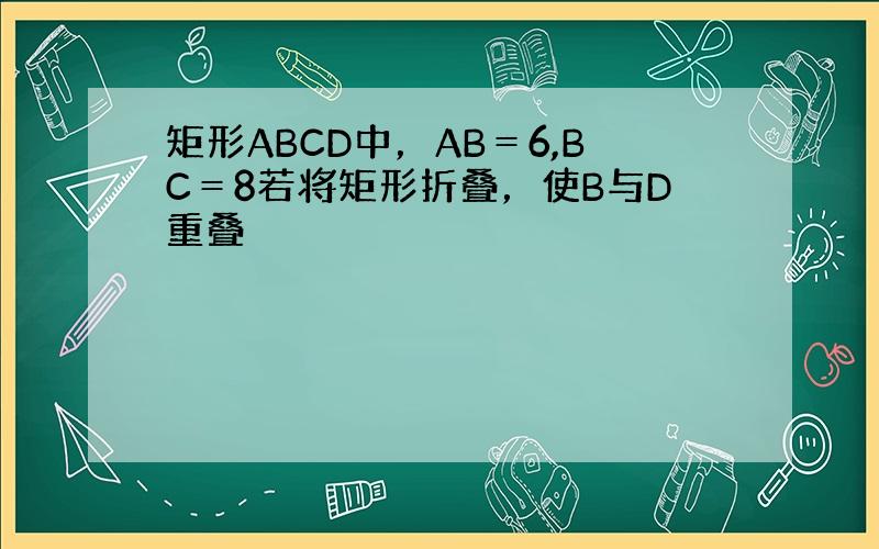 矩形ABCD中，AB＝6,BC＝8若将矩形折叠，使B与D重叠