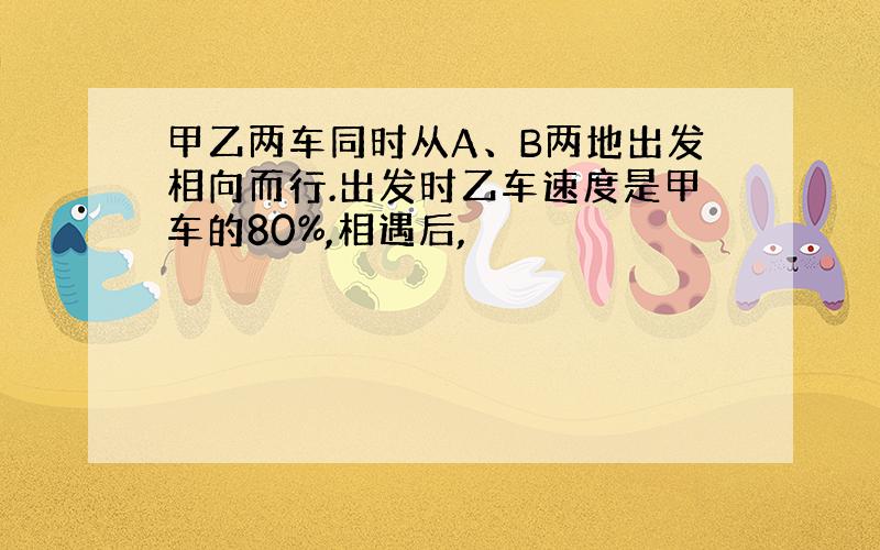 甲乙两车同时从A、B两地出发相向而行.出发时乙车速度是甲车的80%,相遇后,