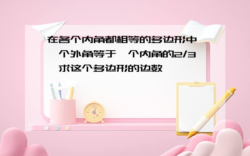 在各个内角都相等的多边形中,一个外角等于一个内角的2/3,求这个多边形的边数