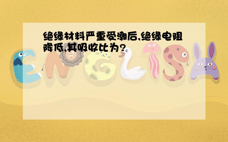 绝缘材料严重受潮后,绝缘电阻降低,其吸收比为?