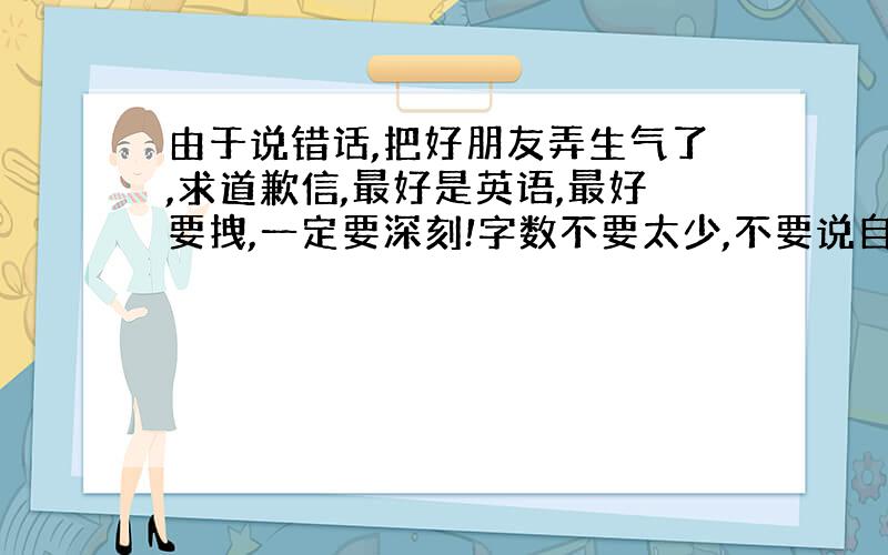 由于说错话,把好朋友弄生气了,求道歉信,最好是英语,最好要拽,一定要深刻!字数不要太少,不要说自...